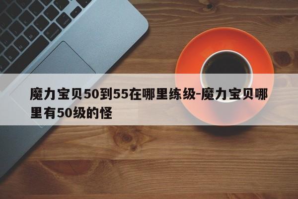魔力宝贝50到55在哪里练级-魔力宝贝哪里有50级的怪