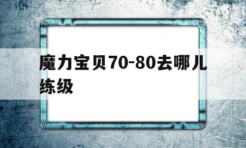 魔力宝贝70-80去哪儿练级的简单介绍 魔力宝贝70-80去哪儿练级的简单介绍