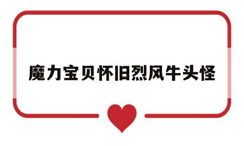 魔力宝贝怀旧烈风牛头怪(魔力宝贝怀旧烈风牛头怪加魔会爆魔吗)